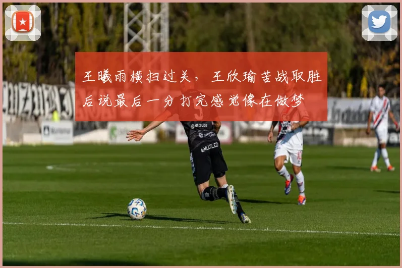 王曦雨横扫过关，王欣瑜苦战取胜后说最后一分打完感觉像在做梦
