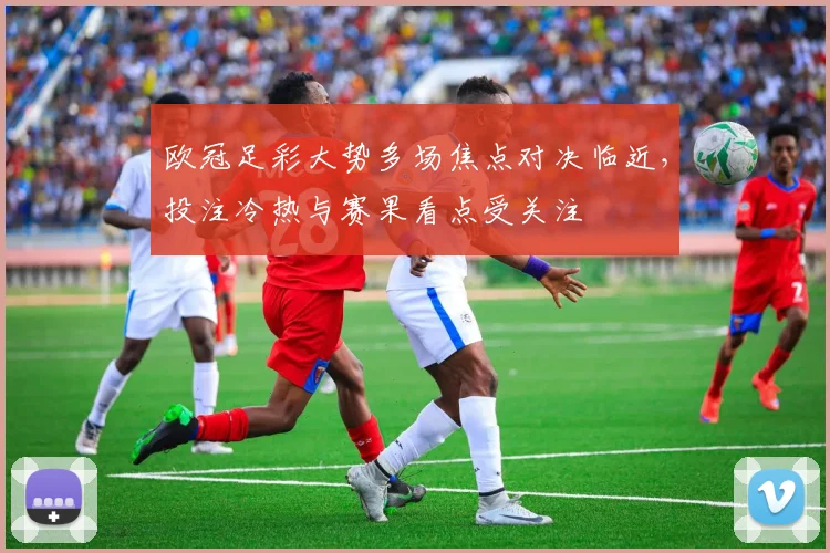 欧冠足彩大势多场焦点对决临近,投注冷热与赛果看点受关注