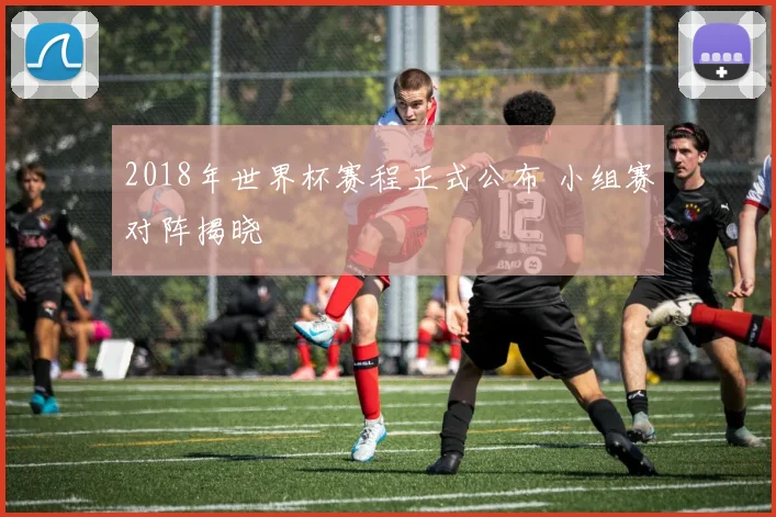 2018年世界杯赛程正式公布 小组赛对阵揭晓