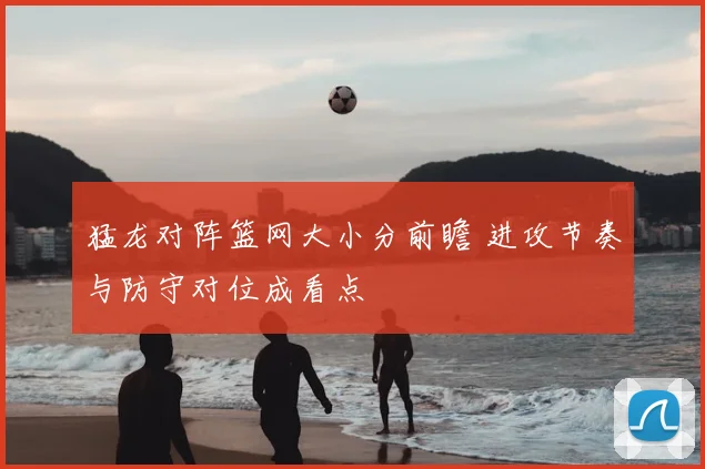 猛龙对阵篮网大小分前瞻 进攻节奏与防守对位成看点