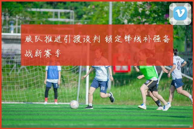 狼队推进引援谈判 锁定锋线补强备战新赛季
