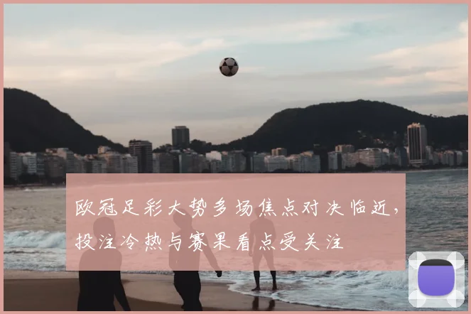 欧冠足彩大势多场焦点对决临近,投注冷热与赛果看点受关注