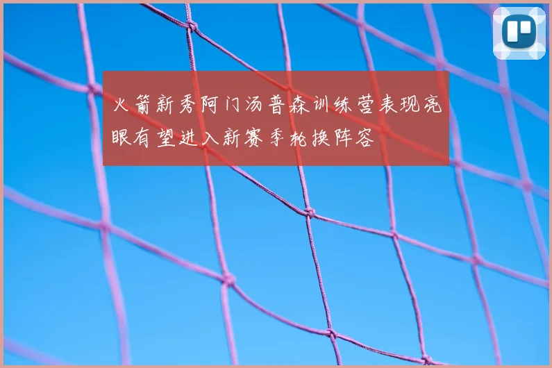 火箭新秀阿门汤普森训练营表现亮眼有望进入新赛季轮换阵容