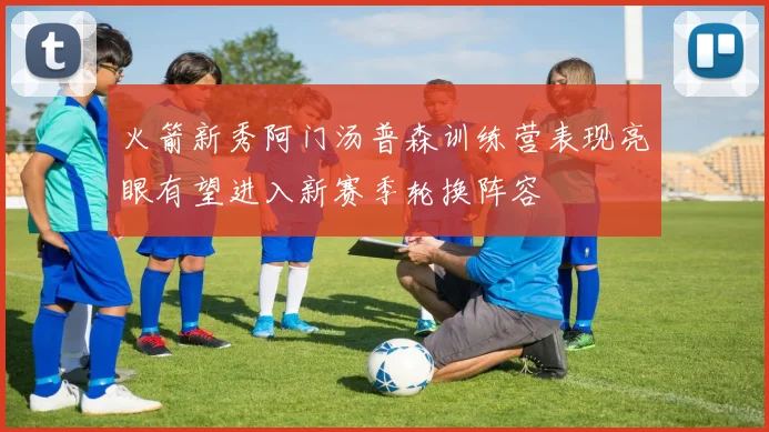 火箭新秀阿门汤普森训练营表现亮眼有望进入新赛季轮换阵容