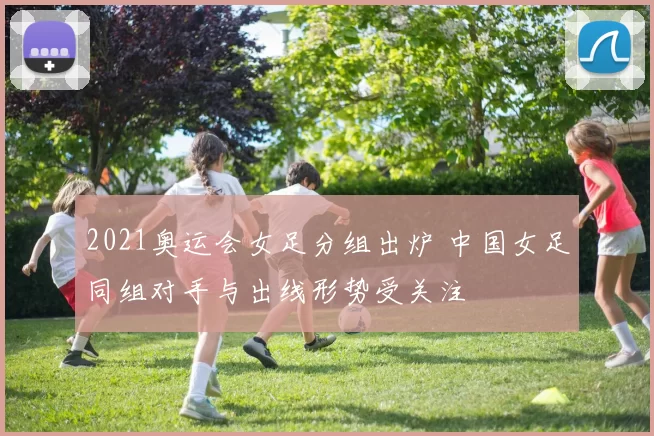 2021奥运会女足分组出炉 中国女足同组对手与出线形势受关注