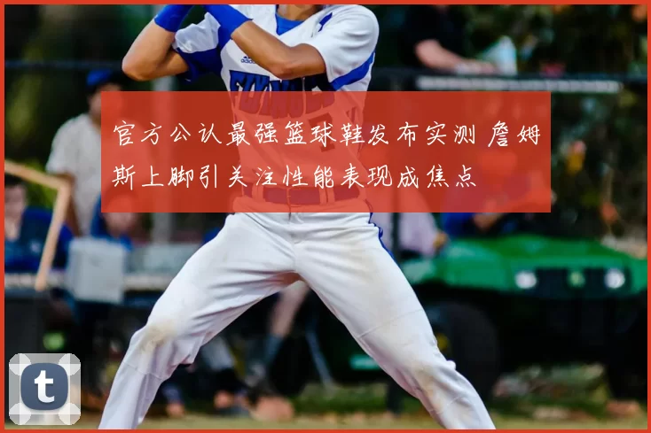 官方公认最强篮球鞋发布实测 詹姆斯上脚引关注性能表现成焦点