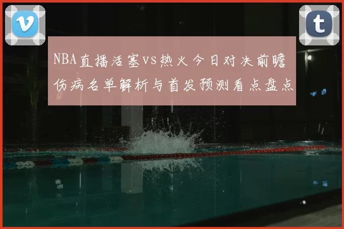 NBA直播活塞vs热火今日对决前瞻 伤病名单解析与首发预测看点盘点