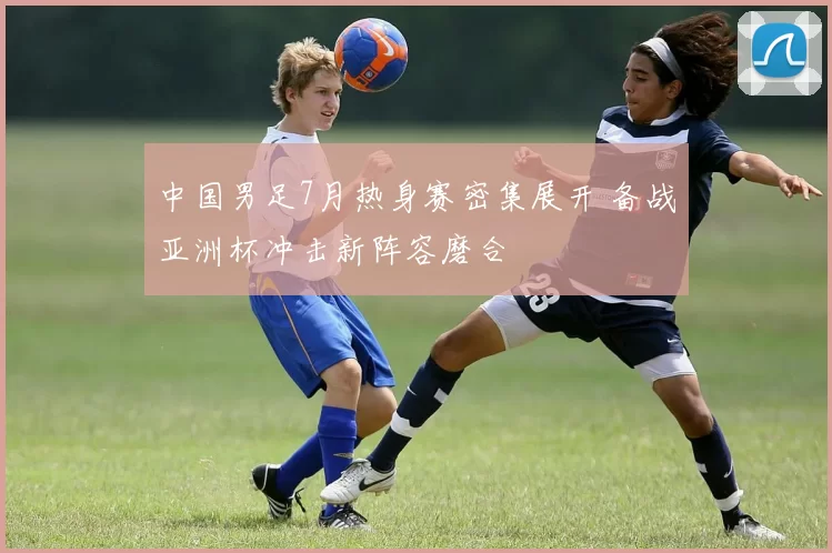 中国男足7月热身赛密集展开 备战亚洲杯冲击新阵容磨合