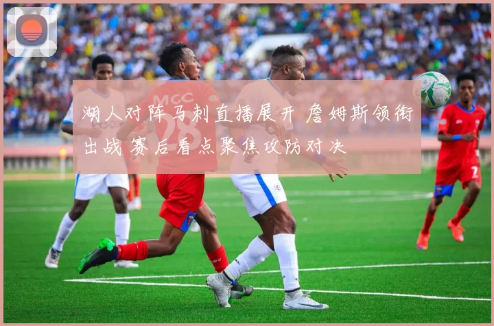 湖人对阵马刺直播展开 詹姆斯领衔出战 赛后看点聚焦攻防对决
