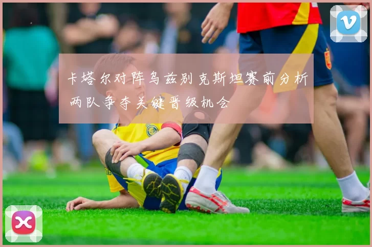 卡塔尔对阵乌兹别克斯坦赛前分析 两队争夺关键晋级机会