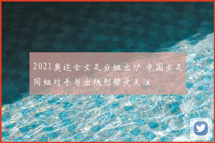 2021奥运会女足分组出炉 中国女足同组对手与出线形势受关注