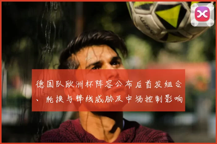 德国队欧洲杯阵容公布后首发组合、轮换与锋线威胁及中场控制影响解读