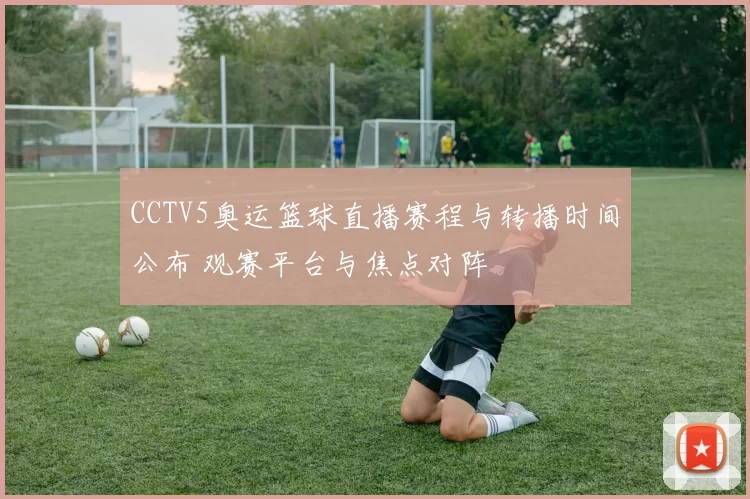 CCTV5奥运篮球直播赛程与转播时间公布 观赛平台与焦点对阵