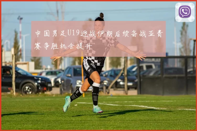 中国男足U19迎战伊朗后续备战亚青赛争胜机会提升