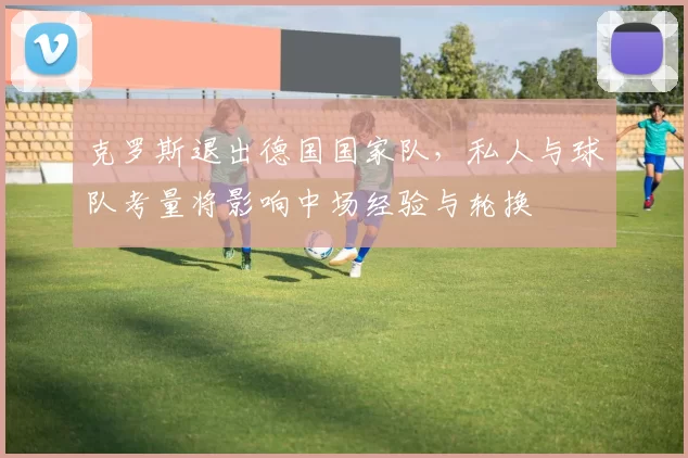 克罗斯退出德国国家队，私人与球队考量将影响中场经验与轮换