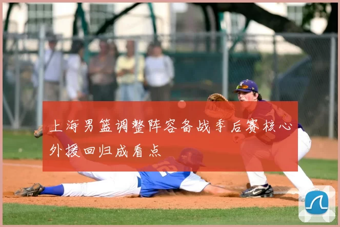 上海男篮调整阵容备战季后赛核心外援回归成看点