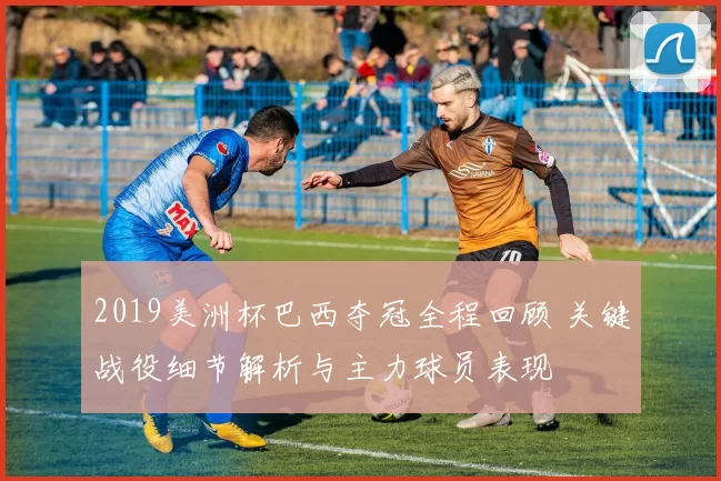 2019美洲杯巴西夺冠全程回顾 关键战役细节解析与主力球员表现