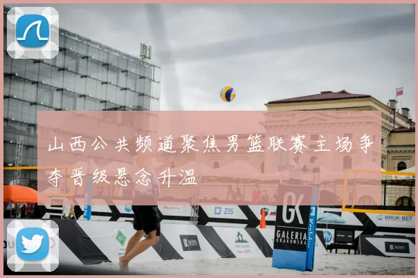 山西公共频道聚焦男篮联赛主场争夺晋级悬念升温
