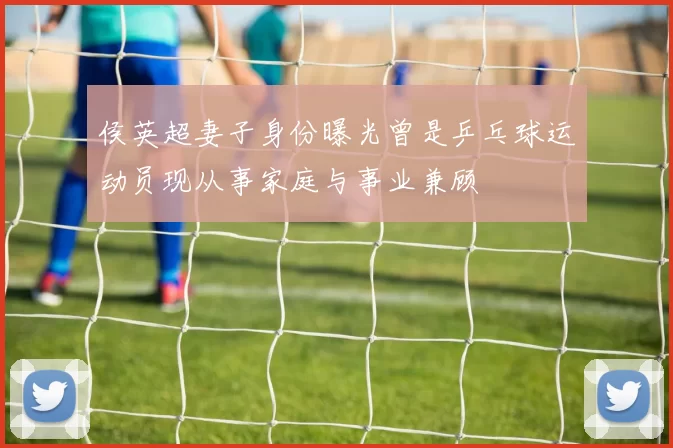 侯英超妻子身份曝光曾是乒乓球运动员现从事家庭与事业兼顾