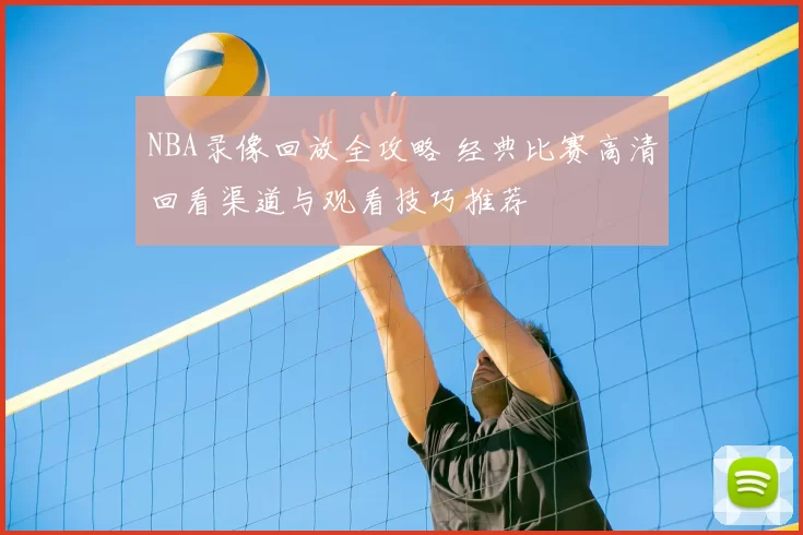 NBA录像回放全攻略 经典比赛高清回看渠道与观看技巧推荐