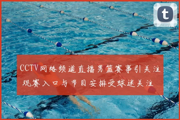 CCTV网络频道直播男篮赛事引关注 观赛入口与节目安排受球迷关注