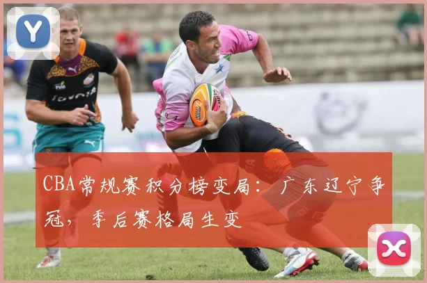 CBA常规赛积分榜变局：广东辽宁争冠，季后赛格局生变