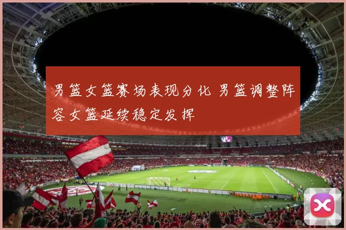 男篮女篮赛场表现分化 男篮调整阵容女篮延续稳定发挥