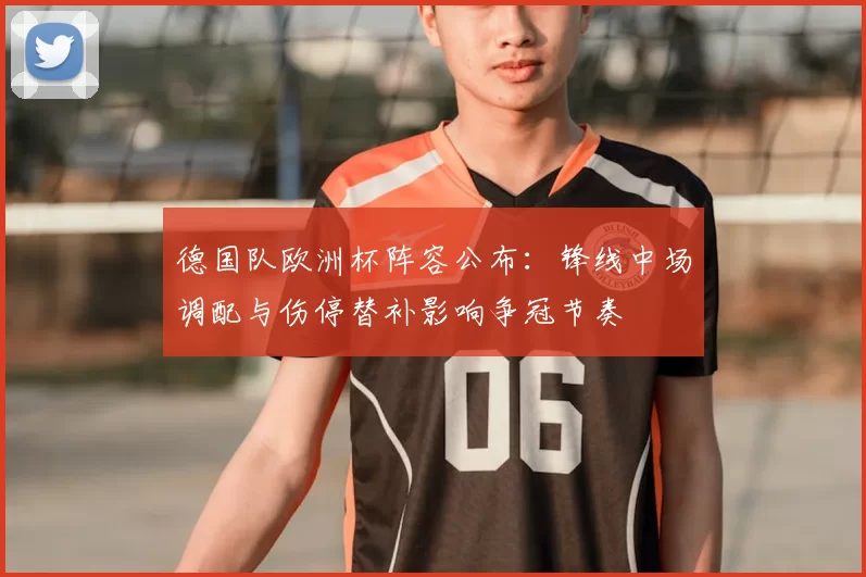 德国队欧洲杯阵容公布:锋线中场调配与伤停替补影响争冠节奏