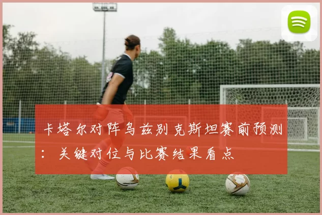 卡塔尔对阵乌兹别克斯坦赛前预测：关键对位与比赛结果看点
