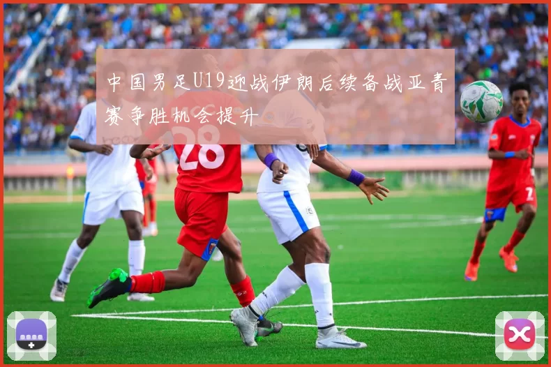 中国男足U19迎战伊朗后续备战亚青赛争胜机会提升
