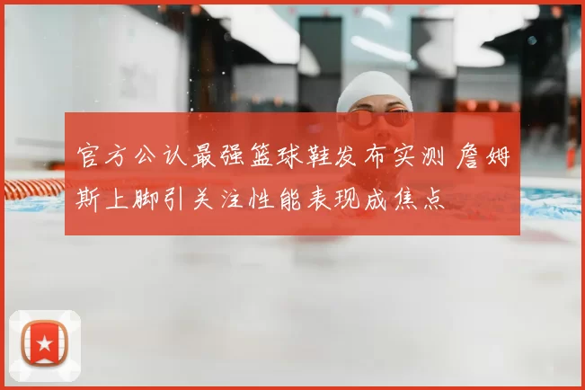 官方公认最强篮球鞋发布实测 詹姆斯上脚引关注性能表现成焦点