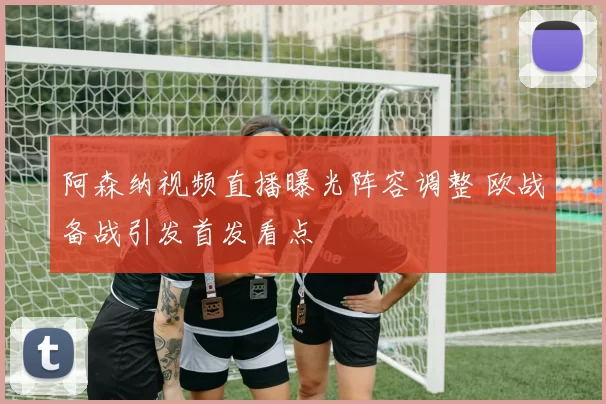阿森纳视频直播曝光阵容调整 欧战备战引发首发看点