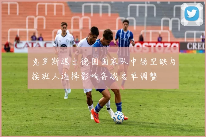 克罗斯退出德国国家队中场空缺与接班人选择影响备战名单调整