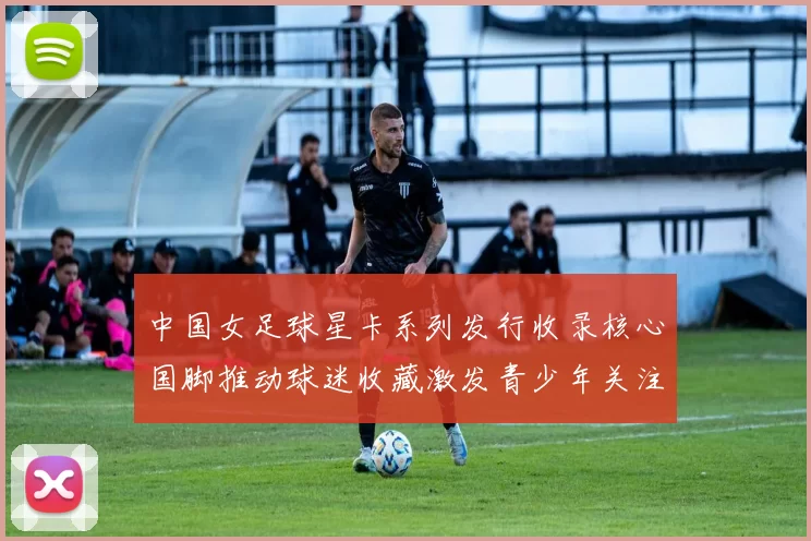 中国女足球星卡系列发行收录核心国脚推动球迷收藏激发青少年关注女足