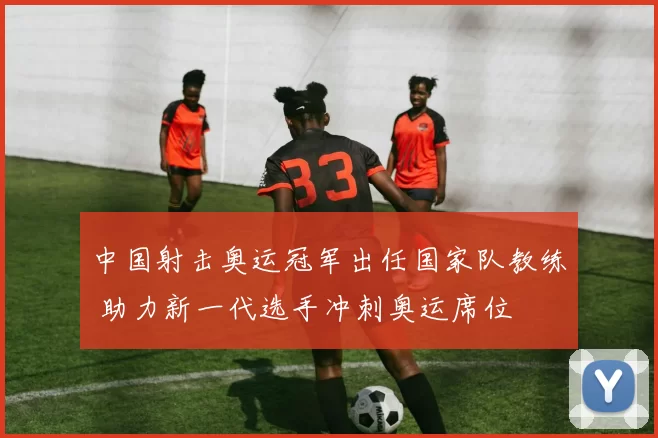 中国射击奥运冠军出任国家队教练 助力新一代选手冲刺奥运席位