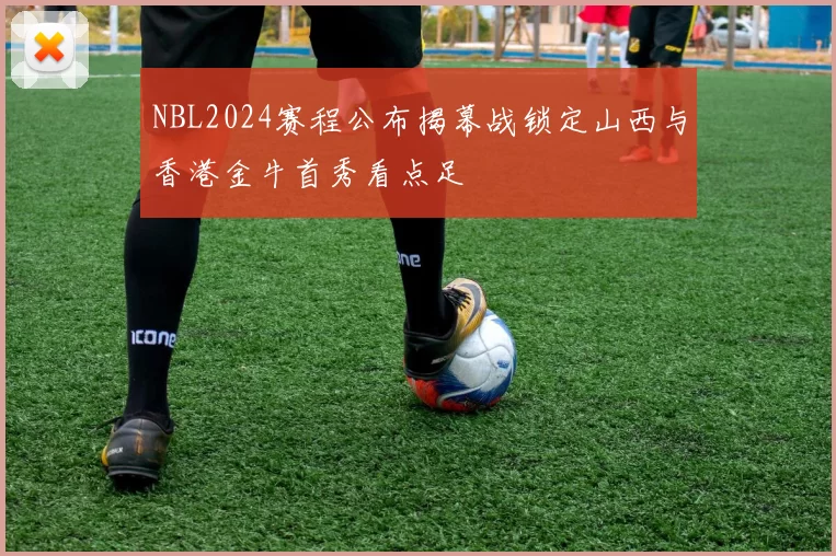 NBL2024赛程公布揭幕战锁定山西与香港金牛首秀看点足