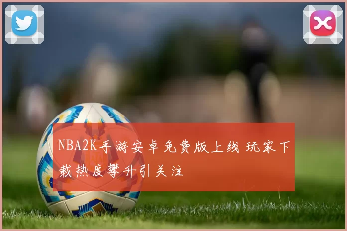 NBA2K手游安卓免费版上线 玩家下载热度攀升引关注
