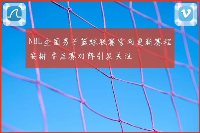 NBL全国男子篮球联赛官网更新赛程安排 季后赛对阵引发关注