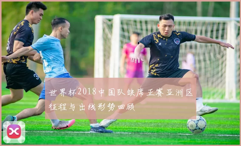世界杯2018中国队缺席正赛亚洲区征程与出线形势回顾