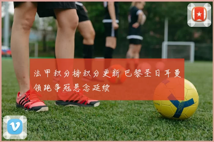 法甲积分榜积分更新 巴黎圣日耳曼领跑争冠悬念延续