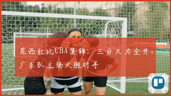 昆西杜比CBA集锦：三分火力全开，广东队主场大胜对手
