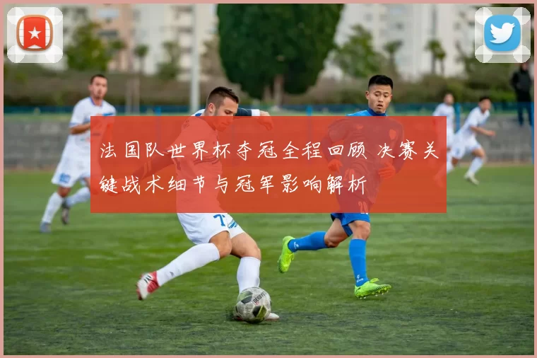 法国队世界杯夺冠全程回顾 决赛关键战术细节与冠军影响解析