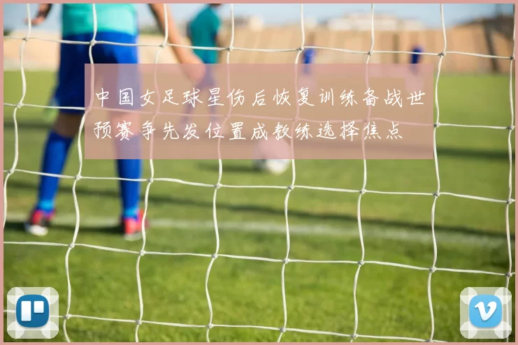 中国女足球星伤后恢复训练备战世预赛争先发位置成教练选择焦点