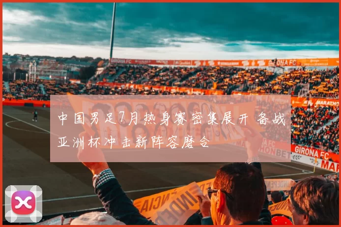 中国男足7月热身赛密集展开 备战亚洲杯冲击新阵容磨合