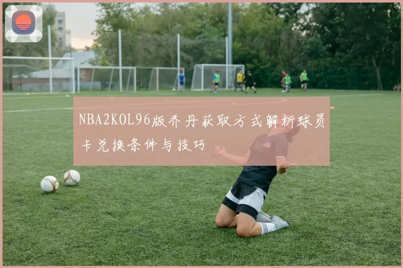 NBA2KOL96版乔丹获取方式解析球员卡兑换条件与技巧