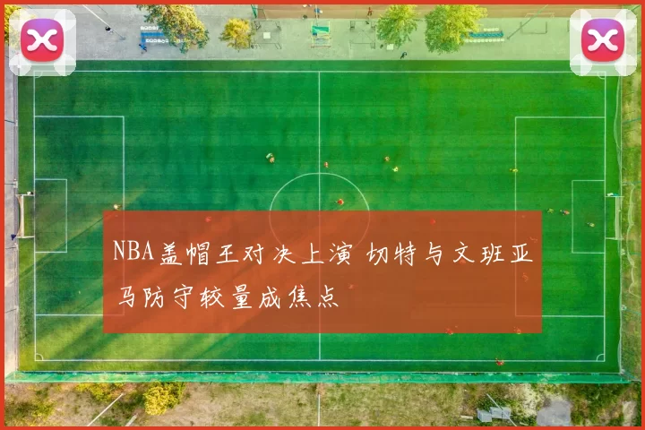 NBA盖帽王对决上演 切特与文班亚马防守较量成焦点