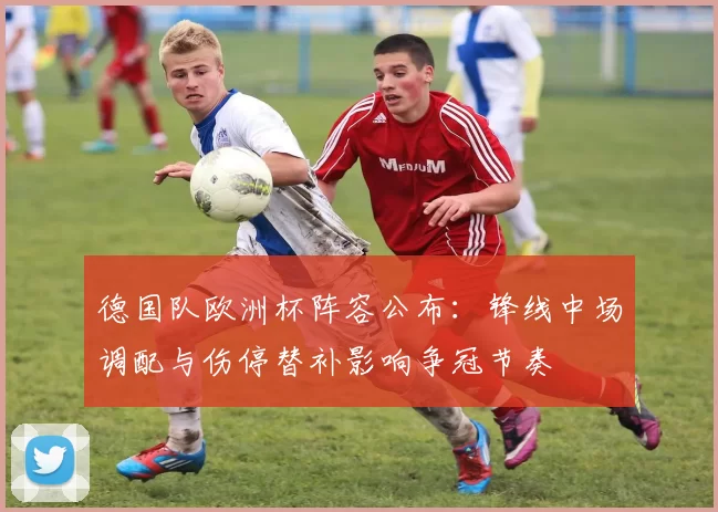 德国队欧洲杯阵容公布:锋线中场调配与伤停替补影响争冠节奏