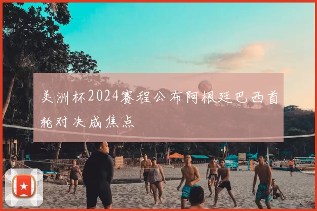 美洲杯2024赛程公布阿根廷巴西首轮对决成焦点