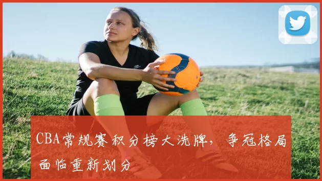 CBA常规赛积分榜大洗牌，争冠格局面临重新划分