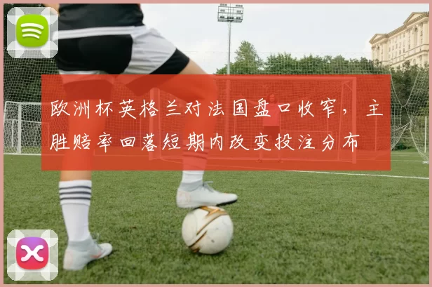 欧洲杯英格兰对法国盘口收窄,主胜赔率回落短期内改变投注分布